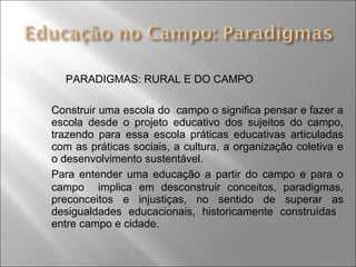 PARADIGMAS: RURAL E DO CAMPO
Construir uma escola do campo o significa pensar e fazer a
escola desde o projeto educativo dos sujeitos do campo,
trazendo para essa escola práticas educativas articuladas
com as práticas sociais, a cultura, a organização coletiva e
o desenvolvimento sustentável.
Para entender uma educação a partir do campo e para o
campo implica em desconstruir conceitos, paradigmas,
preconceitos e injustiças, no sentido de superar as
desigualdades educacionais, historicamente construídas
entre campo e cidade.
 