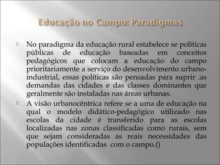  No paradigma da educação rural estabelece se políticas
públicas de educação baseadas em conceitos
pedagógicos que colocam a educação do campo
prioritariamente a serviço do desenvolvimento urbano-
industrial, essas políticas são pensadas para suprir .as
demandas das cidades e das classes dominantes que
geralmente são instaladas nas áreas urbanas.
 A visão urbanocêntrica refere se a uma de educação na
qual o modelo didático-pedagógico utilizado nas
escolas da cidade é transferido para as escolas
localizadas nas zonas classificadas como rurais, sem
que sejam consideradas as reais necessidades das
populações identificadas com o campo.()
 