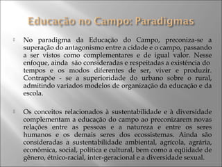  No paradigma da Educação do Campo, preconiza-se a
superação do antagonismo entre a cidade e o campo, passando
a ser vistos como complementares e de igual valor. Nesse
enfoque, ainda são consideradas e respeitadas a existência do
tempos e os modos diferentes de ser, viver e produzir.
Contrapõe - se a superioridade do urbano sobre o rural,
admitindo variados modelos de organização da educação e da
escola.
 Os conceitos relacionados à sustentabilidade e à diversidade
complementam a educação do campo ao preconizarem novas
relações entre as pessoas e a natureza e entre os seres
humanos e os demais seres dos ecossistemas. Ainda são
consideradas a sustentabilidade ambiental, agrícola, agrária,
econômica, social, política e cultural, bem como a eqüidade de
gênero, étnico-racial, inter-geracional e a diversidade sexual.
 