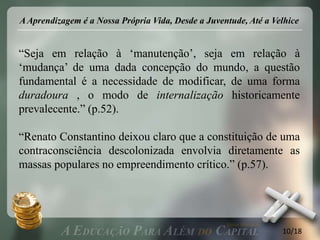 A Aprendizagem é a Nossa Própria Vida, Desde a Juventude, Até a Velhice


“Seja em relação à „manutenção‟, seja em relação à
„mudança‟ de uma dada concepção do mundo, a questão
fundamental é a necessidade de modificar, de uma forma
duradoura , o modo de internalização historicamente
prevalecente.” (p.52).

“Renato Constantino deixou claro que a constituição de uma
contraconsciência descolonizada envolvia diretamente as
massas populares no empreendimento crítico.” (p.57).




                                                                  10/18
 
