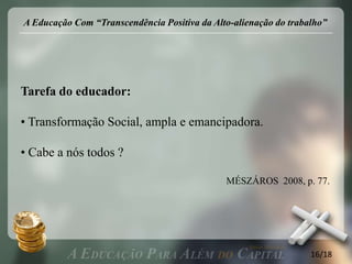A Educação Com “Transcendência Positiva da Alto-alienação do trabalho”




Tarefa do educador:

• Transformação Social, ampla e emancipadora.

• Cabe a nós todos ?

                                              MÉSZÁROS 2008, p. 77.




                                                                  16/18
 