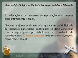 A Incorrigível Lógica do Capital e Seu Impacto Sobre a Educação



A educação e os processos de reprodução mais amplos
estão intimamente ligados.

“Podem-se ajustar as formas pelas quais uma multiplicidade
de interesses particulares conflitantes se deve conformar
com a regra geral preestabelecida da reprodução da
sociedade, mas de forma nenhuma pode-se alterar a própria
regra geral.” (p.25).




                                                            3/18
 