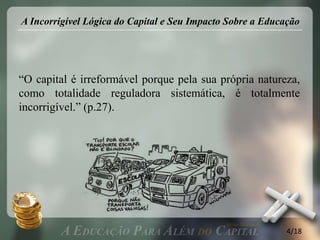 A Incorrigível Lógica do Capital e Seu Impacto Sobre a Educação




“O capital é irreformável porque pela sua própria natureza,
como totalidade reguladora sistemática, é totalmente
incorrigível.” (p.27).




                                                            4/18
 