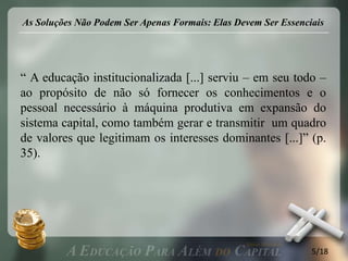 As Soluções Não Podem Ser Apenas Formais: Elas Devem Ser Essenciais




“ A educação institucionalizada [...] serviu – em seu todo –
ao propósito de não só fornecer os conhecimentos e o
pessoal necessário à máquina produtiva em expansão do
sistema capital, como também gerar e transmitir um quadro
de valores que legitimam os interesses dominantes [...]” (p.
35).




                                                                5/18
 
