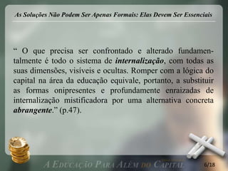 As Soluções Não Podem Ser Apenas Formais: Elas Devem Ser Essenciais




“ O que precisa ser confrontado e alterado fundamen-
talmente é todo o sistema de internalização, com todas as
suas dimensões, visíveis e ocultas. Romper com a lógica do
capital na área da educação equivale, portanto, a substituir
as formas onipresentes e profundamente enraizadas de
internalização mistificadora por uma alternativa concreta
abrangente.” (p.47).




                                                                6/18
 