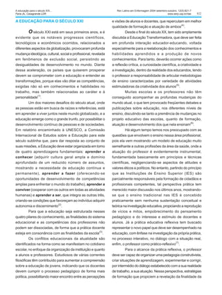 822
A EDUCAÇÃO PARA O SÉCULO XXI
O século XXI está em seus primeiros anos, e é
evidente que os notáveis progressos científicos,
tecnológicos e econômicos ocorridos, relacionados a
diferentes aspectos da globalização, provocaram profunda
mudança ideológica, cultural, social e profissional, revelada
em fenômenos de exclusão social, persistindo as
desigualdades de desenvolvimento no mundo. Diante
dessa aceleração, os países que quiserem prosperar
devem se comprometer com a educação e entender as
transformações, porque elas vão ditar as competências,
exigidas não só em conhecimentos e habilidades no
trabalho, mas também relacionadas ao caráter e à
personalidade
(1)
.
Um dos maiores desafios do século atual, onde
as pessoas estão em busca de raízes e referências, está
em aprender a viver juntos neste mundo globalizado, e a
educação emerge como o grande trunfo, por possibilitar o
desenvolvimento contínuo de pessoas e de sociedades.
Em relatório encaminhado à UNESCO, a Comissão
Internacional de Estudos sobre a Educação para este
século sublinha que, para dar resposta ao conjunto de
suas missões, a Educação deve estar organizada em torno
de quatro aprendizagens fundamentais: aprender a
conhecer (adquirir cultura geral ampla e domínio
aprofundado de um reduzido número de assuntos,
mostrando a necessidade de educação contínua e
permanente), aprender a fazer (oferecendo-se
oportunidades de desenvolvimento de competências
amplas para enfrentar o mundo do trabalho), aprender a
conviver (cooperar com os outros em todas as atividades
humanas) e aprender a ser, que integra as outras três,
criando-se condições que favoreçam ao indivíduo adquirir
autonomia e discernimento(2)
.
Para que a educação seja estruturada nesses
quatro pilares do conhecimento, as finalidades do sistema
educacional e as competências dos professores não
podem ser dissociadas, de forma que a prática docente
esteja em consonância com as finalidades da escola
(3)
.
Os conflitos educacionais da atualidade são
identificados na forma como se manifestam no cotidiano
escolar, no enfoque da organização da instituição e quanto
a alunos e professores. Estudiosos de várias correntes
filosóficas têm contribuído para aumentar a compreensão
sobre a educação de jovens, indicando que os docentes
devem cumprir o processo pedagógico de forma mais
política, possibilitando maior encontro entre as percepções
e visões de alunos e docentes, que repercutam em melhor
qualidade de formação e atuação de ambos
(4)
.
Desde o final do século XX, tem sido amplamente
discutida a Educação Transformadora, que deve ser feita
em profunda interação educador-educando, voltada
especialmente para a reelaboração dos conhecimentos e
habilidades aprendidos e a produção de novos
conhecimentos. Para tanto, deverão ocorrer ações como
a reflexão crítica, a curiosidade científica, a criatividade e
a investigação, dentro da realidade dos educandos, tendo
o professor a responsabilidade de articular metodologias
de ensino caracterizadas por variedade de atividades
estimuladoras da criatividade dos alunos
(5)
.
Muitas escolas e os professores não têm
conseguido acompanhar as profundas mudanças do
mundo atual, o que tem provocado freqüentes debates e
publicações sobre educação, nos diferentes níveis de
ensino, discutindo-se tanto a premência de mudanças no
projeto educativo das escolas, quanto de formação,
atuação e desenvolvimento dos que nela ensinam
(6)
.
Há algum tempo temos nos preocupado com as
questões que envolvem o ensino nessa área profissional,
pois ela vem mostrando um modelo de educação muito
semelhante a outras profissões da área da saúde, onde a
atuação do professor é evidentemente instrumental,
fundamentada basicamente em princípios e técnicas
científicas, negligenciando-se aspectos de atitudes e
valores éticos e políticos. No entanto, partindo do princípio
que as Instituições de Ensino Superior (IES) são
parcialmente responsáveis pela formação de cidadãos e
profissionais competentes, tal perspectiva prática tem
merecido maior discussão nos últimos anos, mostrando-
se que o ensino tradicional nas IES é concebido
praticamente sem nenhuma sustentação conceitual e
teóricanainvestigaçãoeducativa,propiciandoareprodução
de vícios e mitos, empobrecimento do pensamento
pedagógico e do interesse e estímulo de docentes e
alunos. Já a prática educativa reflexiva tem buscado
representar o novo papel que deve ser desempenhado na
educação, com ênfase na investigação da própria prática,
no processo interativo, no diálogo com a situação real,
enfim, o professor como prático-reflexivo(7)
.
Para o alcance da prática reflexiva, o professor
deve ser capaz de organizar uma pedagogia construtivista,
criar situações de aprendizagem, experimentar e corrigir,
por intermédio do diálogo estabelecido com a sua realidade
de trabalho, a sua atuação. Nessa perspectiva, estratégias
de formação que propiciem a revelação da finalidade da
Rev Latino-am Enfermagem 2004 setembro-outubro; 12(5):821-7
www.eerp.usp.br/rlae
A educação para o século XXI...
Faria JIL, Casagrande LDR.
 