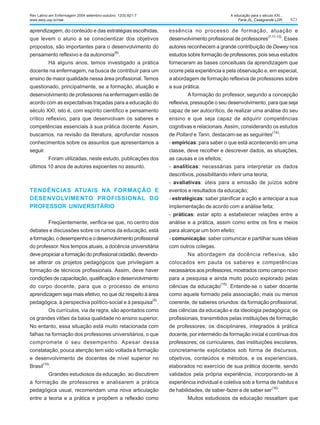 823
aprendizagem, do conteúdo e das estratégias escolhidas,
que levem o aluno a se conscientizar dos objetivos
propostos, são importantes para o desenvolvimento do
pensamento reflexivo e da autonomia(8)
.
Há alguns anos, temos investigado a prática
docente na enfermagem, na busca de contribuir para um
ensino de maior qualidade nessa área profissional. Temos
questionado, principalmente, se a formação, atuação e
desenvolvimento de professores na enfermagem estão de
acordo com as expectativas traçadas para a educação do
século XXI, isto é, com espírito científico e pensamento
crítico reflexivo, para que desenvolvam os saberes e
competências essenciais à sua prática docente. Assim,
buscamos, na revisão da literatura, aprofundar nossos
conhecimentos sobre os assuntos que apresentamos a
seguir.
Foram utilizadas, neste estudo, publicações dos
últimos 10 anos de autores expoentes no assunto.
TENDÊNCIAS ATUAIS NA FORMAÇÃO E
DESENVOLVIMENTO PROFISSIONAL DO
PROFESSOR UNIVERSITÁRIO
Freqüentemente, verifica-se que, no centro dos
debates e discussões sobre os rumos da educação, está
aformação,odesempenhoeodesenvolvimentoprofissional
do professor. Nos tempos atuais, a docência universitária
devepropiciaraformaçãodoprofissionalcidadão,devendo-
se alterar os projetos pedagógicos que privilegiam a
formação de técnicos profissionais. Assim, deve haver
condições de capacitação, qualificação e desenvolvimento
do corpo docente, para que o processo de ensino
aprendizagem seja mais efetivo, no que diz respeito à área
pedagógica, à perspectiva político-social e à pesquisa
(9)
.
Os currículos, via de regra, são apontados como
os grandes vilões da baixa qualidade no ensino superior.
No entanto, essa situação está muito relacionada com
falhas na formação dos professores universitários, o que
compromete o seu desempenho. Apesar dessa
constatação, pouca atenção tem sido voltada à formação
e desenvolvimento de docentes de nível superior no
Brasil(10)
.
Grandes estudiosos da educação, ao discutirem
a formação de professores e analisarem a prática
pedagógica usual, recomendam uma nova articulação
entre a teoria e a prática e propõem a reflexão como
essência no processo de formação, atuação e
desenvolvimento profissional de professores
(7,11-13)
. Esses
autores reconhecem a grande contribuição de Dewey nos
estudos sobre formação de professores, pois seus estudos
forneceram as bases conceituais da aprendizagem que
ocorre pela experiência e pela observação e, em especial,
a abordagem de formação reflexiva de professores sobre
a sua prática.
A formação do professor, segundo a concepção
reflexiva, pressupõe o seu desenvolvimento, para que seja
capaz de ser autocrítico, de realizar uma análise do seu
ensino e que seja capaz de adquirir competências
cognitivas e relacionais.Assim, considerando os estudos
de Pollard e Tann, destacam-se as seguintes
(14)
:
- empíricas: para saber o que está acontecendo em uma
classe, deve recolher e descrever dados, as situações,
as causas e os efeitos;
- analíticas: necessárias para interpretar os dados
descritivos, possibilitando inferir uma teoria;
- avaliativas: úteis para a emissão de juízos sobre
eventos e resultados da educação;
- estratégicas: saber planificar a ação e antecipar a sua
implementação de acordo com a análise feita;
- práticas: estar apto a estabelecer relações entre a
análise e a prática, assim como entre os fins e meios
para alcançar um bom efeito;
- comunicação: saber comunicar e partilhar suas idéias
com outros colegas.
Na abordagem da docência reflexiva, são
colocados em pauta os saberes e competências
necessários aos professores, mostrados como campo novo
para a pesquisa e ainda muito pouco explorado pelas
ciências da educação
(15)
. Entende-se o saber docente
como aquele formado pela associação, mais ou menos
coerente, de saberes oriundos: da formação profissional,
das ciências da educação e da ideologia pedagógica; os
profissionais, transmitidos pelas instituições de formação
de professores; os disciplinares, integrados à prática
docente, por intermédio da formação inicial e contínua dos
professores; os curriculares, das instituições escolares,
concretamente explicitados sob forma de discursos,
objetivos, conteúdos e métodos, e os experienciais,
elaborados no exercício de sua prática docente, sendo
validados pela própria experiência, incorporando-se à
experiência individual e coletiva sob a forma de habitus e
de habilidades, de saber-fazer e de saber ser(16)
.
Muitos estudiosos da educação ressaltam que
Rev Latino-am Enfermagem 2004 setembro-outubro; 12(5):821-7
www.eerp.usp.br/rlae
A educação para o século XXI...
Faria JIL, Casagrande LDR.
 