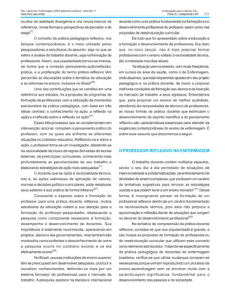 825
ocultos da realidade divergente e cria novos marcos de
referência, novas formas e perspectivas de perceber e de
reagir
(7)
.
O conceito da prática pedagógica reflexiva, nos
tempos contemporâneos, é o mais utilizado pelos
pesquisadores e estudiosos do assunto, seja no que se
refere à análise do trabalho docente, seja na formação de
professores.Assim, sua popularidade tornou-se imensa,
de forma que a conexão pensamento-ação/reflexão-
prática, e a proliferação do termo prático-reflexivo têm
percorrido as discussões sobre a temática da educação
e as reformas no ensino, inclusive no Brasil
(28)
.
Uma das contribuições que se constitui em uma
referência aos estudos, foi a proposta de programas de
formação de professores com a utilização de momentos
estruturados da prática pedagógica, com base em três
idéias centrais: o conhecimento na ação, a reflexão na
ação e a reflexão sobre a reflexão na ação
(27)
.
Esses três processos que se complementam em
intervenção racional, compõem o pensamento prático do
professor, com os quais ele enfrenta as diferentes
situações no cotidiano educativo. Refletindo na e sobre a
ação, o professor torna-se um investigador, afastando-se
da racionalidade técnica e de regras derivadas de teorias
externas, de prescrições curriculares, conhecendo mais
profundamente as peculiaridades de seu trabalho e
elaborando estratégias de ação mais adequadas
(7)
.
O docente que se opõe à racionalidade técnica,
isto é, às ações submissas de aplicação de valores,
normas e decisões político-curriculares, pode reelaborar
seus saberes e sua prática de forma reflexiva(27)
.
Consoante o exposto sobre a formação do
professor para uma prática docente reflexiva, muitos
estudiosos da educação voltam a sua atenção para a
formação do professor-pesquisador, destacando a
pesquisa como componente necessário à formação,
desempenho e desenvolvimento de docentes. Sua
importância é totalmente reconhecida, aparecendo em
projetos, planos e leis governamentais, mas também são
mostrados como evidentes o desconhecimento de como
a pesquisa ocorre no cotidiano escolar e se ela
efetivamente ocorre
(29)
.
No Brasil, poucas instituições de ensino superior
têm se preocupado em desenvolver pesquisas, produzir e
socializar conhecimentos, definindo-se mais por um
sistema formador de profissionais para o mercado de
trabalho. A pesquisa aparece na literatura internacional
recente como uma prática fundamental na formação e no
desenvolvimento profissional do professor, assim como nas
propostas de reestruturação curricular.
De tudo que foi apresentado sobre a educação e
a formação e desenvolvimento de professores, fica claro
que, no novo século, não é mais possível formar
profissionais com o ensino voltado à racionalidade técnica,
tão contestada nos dias atuais.
Tal situação vem ocorrendo, com muita freqüência,
em cursos da área da saúde, como o de Enfermagem,
onde atuamos, que está requerendo ajustes em seu projeto
pedagógico e na prática docente, de modo a propiciar
melhores condições de formação aos alunos e de inserção
no mercado de trabalho a seus egressos. Entendemos
que, para propiciar um ensino de melhor qualidade,
atendendo às necessidades de alunos e de professores,
as novas formas de prática docente que estimulem o
desenvolvimento do espírito científico e do pensamento
reflexivo são características essenciais para atender às
exigências contemporâneas do ensino de enfermagem. É
sobre esse assunto que discorremos a seguir.
O PROFESSOR REFLEXIVO NA ENFERMAGEM
O trabalho docente contém múltiplos aspectos,
sendo o seu dia a dia permeado de situações de
intencionalidade e problematizações, de enfrentamento de
atividades de ensino complexas, que produzem um cenário
de tentativas sugestivas para renovar as estratégias
usadas e que podem levar a um ensino inovador(19)
. Dessa
forma, é incongruente pensar na formação de um
profissional reflexivo dentro de um cenário fundamentado
na racionalidade técnica, pois esta não propicia a
aproximação e reflexão diante de situações que surgem
no decorrer do desenvolvimento profissional
(20)
.
Na tentativa de compreensão da prática docente
reflexiva, constata-se que sua popularidade é grande, e
são muitas as propostas de formação de professores ou
de reestruturação curricular que utilizam esse conceito
como elemento estruturador. Tratando-se especificamente
da prática pedagógica de docentes de enfermagem
brasileira, verifica-se que várias mudanças tornaram-se
necessárias porque vinham reproduzindo um processo de
ensino-aprendizagem sem se envolver muito com a
aprendizagem significativa, fundamental para o
desenvolvimento das pessoas e da sociedade.
Rev Latino-am Enfermagem 2004 setembro-outubro; 12(5):821-7
www.eerp.usp.br/rlae
A educação para o século XXI...
Faria JIL, Casagrande LDR.
 