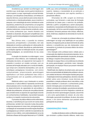 826
Acreditamos que, também na enfermagem, tem
ocorrido o que, via de regra, ocorre quanto à docência no
ensino superior, ou seja: organização curricular fechada,
estanque, com disciplinas conteudísticas, com ênfase em
assuntos técnicos, pouca abertura para outras áreas do
conhecimento e interdisciplinaridade, pouco incentivo à
pesquisa, com metodologia de ensino centrada em aulas
expositivas, predomínio de cumprimento a um programa
pré-estabelecido, avaliações por meio de provas e outros
métodos tradicionais, e corpo docente constituído, ainda,
por muitos professores que, mesmo titulados com
mestrado ou doutorado, não possuem competências como
educador,quantoàáreapedagógicaeàperspectivapolítico-
social
(9)
.
Nos últimos anos, a questão do sistema
educacional, principalmente o universitário, tem sido
destacada em eventos e publicações em várias partes do
mundo, inclusive no Brasil, discutindo-se, particularmente,
as condições vigentes na instituição escolar, seu projeto
político-pedagógico, as características de seu corpo
docente.
A atuação de docentes na enfermagem, numa
perspectiva crítico-reflexiva, vem mobilizando algumas
instituições de ensino, em especial de nível superior. O
propósito é construir um modelo curricular, com um
processo de formação articulado com o mundo do trabalho,
que rompa com a dicotomia teoria/prática, com uso de
estratégias pedagógicas inovadoras, com ensino
contextualizado, proporcionando aprendizagem
significativa e um futuro profissional mais crítico e
compromissado com as questões profissionais e
sociais
(30)
.
Refletindo sobre o que é destacado no cenário
educacional, a “cultura reflexiva” representa uma forma de
educar pessoas como o mundo precisa, e depende muito
do desenvolvimento da capacidade de auto-análise e
reflexão dos professores, na busca de uma prática docente
que considere tanto os aspectos de capacitação docente
em conhecimentos e habilidades, mas também baseada
na ética e no respeito à autonomia dos educandos.
O processo da prática reflexiva entre enfermeiros
docentes, à semelhança do que ocorre em outras áreas
profissionais, também tem merecido muitas discussões
e algumas pesquisas em nosso meio, principalmente pela
constatação da necessidade de transformações filosóficas
e pedagógicas que venham a atender às expectativas da
cultura no novo milênio, como está estabelecido na Lei de
Diretrizes e Bases da Educação Nacional-Lei nº 9.394/96
(LDB), que, entre as finalidades principais da educação
superior, destaca a necessidade de se estimular a
formação de profissionais com espírito científico e
pensamento reflexivo.
Emanadas da LDB, surgem as diretrizes
curriculares, que fornecem a cada área de formação
profissional as bases para o exercício da profissão,
definindo o perfil e competências a serem alcançados,
ressaltando a necessidade da flexibilização dos currículos
de graduação, de forma a permitir projetos pedagógicos
inovadores, formando pessoas mais críticas, reflexivas,
ativas, dinâmicas, adaptáveis às demandas do mundo do
trabalho.
Anosso ver, a formação do professor reflexivo na
enfermagem vai exigir uma redefinição em sua prática
docente, em especial quanto ao desenvolvimento de certos
saberes e competências que são destacadas como
necessários no contexto do processo efetivo de ensino-
aprendizagem
(9):
- Uma interação entre professor-aluno voltada para a
consecução dos objetivos educacionais propostos, de co-
responsabilidade pelo aprendizado, de parceria, de equipe,
de diálogo e respeito entre pessoas adultas.
-Alteração no espaço físico e circunstâncias do ambiente
de ensino-aprendizagem, permitindo maior interação,
participação, em espaços físicos que possam interessar
e motivar os alunos.
- Redefinição dos objetivos da própria aula, para que se
torne uma oportunidade de debate entre professor e alunos,
com análise de leituras e informações trazidas pelo grupo.
- Implantação de técnicas participativas, devendo o docente
refletir sobre como introduzir novas técnicas que
possibilitem a relação professor-aluno mais efetiva, onde
ambos trabalhem e construam o conhecimento juntos,
criando motivação para o envolvimento dos alunos.
-Alterar o processo de avaliação, que precisa ser pensado,
planejado e realizado de forma integrada e coerente ao
processo de ensino-aprendizagem proposto, assumindo
o erro como oportunidade de crescer, de uma retro-
informação, que provém do professor, do aluno, dos outros
alunos, e de outros elementos que possam estar
participando do processo.
CONSIDERAÇÕES FINAIS
A análise da literatura sobre os diferentes aspectos
que envolvem a prática docente reflexiva, neste novo
Rev Latino-am Enfermagem 2004 setembro-outubro; 12(5):821-7
www.eerp.usp.br/rlae
A educação para o século XXI...
Faria JIL, Casagrande LDR.
 