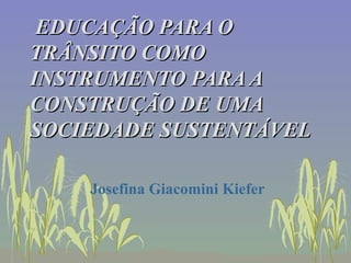 EDUCAÇÃO PARA O TRÂNSITO COMO INSTRUMENTO PARA A CONSTRUÇÃO DE UMA SOCIEDADE SUSTENTÁVEL Josefina Giacomini Kiefer 