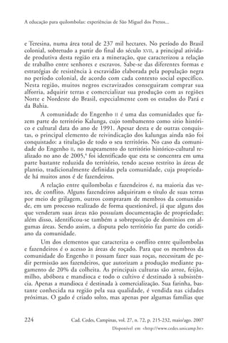 A educação para quilombolas: experiências de São Miguel dos Pretos...



e Teresina, numa área total de 237 mil hectares. No período do Brasil
colonial, sobretudo a partir do final do século XVII, a principal ativida-
de produtiva desta região era a mineração, que caracterizou a relação
de trabalho entre senhores e escravos. Sabe-se das diferentes formas e
estratégias de resistência à escravidão elaborada pela população negra
no período colonial, de acordo com cada contexto social específico.
Nesta região, muitos negros escravizados conseguiram comprar sua
alforria, adquirir terras e comercializar sua produção com as regiões
Norte e Nordeste do Brasil, especialmente com os estados do Pará e
da Bahia.
       A comunidade do Engenho II é uma das comunidades que fa-
zem parte do território Kalunga, cujo tombamento como sitio históri-
co e cultural data do ano de 1991. Apesar desta e de outras conquis-
tas, o principal elemento de reivindicação dos kalungas ainda não foi
conquistado: a titulação de todo o seu território. No caso da comuni-
dade do Engenho II, no mapeamento do território histórico-cultural re-
alizado no ano de 2005,4 foi identificado que esta se concentra em uma
parte bastante reduzida do território, tendo acesso restrito às áreas de
plantio, tradicionalmente definidas pela comunidade, cuja proprieda-
de há muitos anos é de fazendeiros.
       A relação entre quilombolas e fazendeiros é, na maioria das ve-
zes, de conflito. Alguns fazendeiros adquiriram o título de suas terras
por meio de grilagem, outros compraram de membros da comunida-
de, em um processo realizado de forma questionável, já que alguns dos
que venderam suas áreas não possuíam documentação de propriedade;
além disso, identificou-se também a sobreposição de domínios em al-
gumas áreas. Sendo assim, a disputa pelo território faz parte do cotidi-
ano da comunidade.
       Um dos elementos que caracteriza o conflito entre quilombolas
e fazendeiros é o acesso às áreas de roçado. Para que os membros da
comunidade do Engenho II possam fazer suas roças, necessitam de pe-
dir permissão aos fazendeiros, que autorizam a produção mediante pa-
gamento de 20% da colheita. As principais culturas são arroz, feijão,
milho, abóbora e mandioca e todo o cultivo é destinado à subsistên-
cia. Apenas a mandioca é destinada à comercialização. Sua farinha, bas-
tante conhecida na região pela sua qualidade, é vendida nas cidades
próximas. O gado é criado solto, mas apenas por algumas famílias que


224                   Cad. Cedes, Campinas, vol. 27, n. 72, p. 215-232, maio/ago. 2007
                                         Disponível em <http://www.cedes.unicamp.br>
 