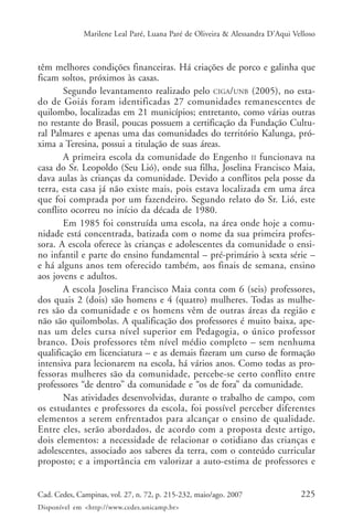 Marilene Leal Paré, Luana Paré de Oliveira & Alessandra D’Aqui Velloso



têm melhores condições financeiras. Há criações de porco e galinha que
ficam soltos, próximos às casas.
       Segundo levantamento realizado pelo CIGA/UNB (2005), no esta-
do de Goiás foram identificadas 27 comunidades remanescentes de
quilombo, localizadas em 21 municípios; entretanto, como várias outras
no restante do Brasil, poucas possuem a certificação da Fundação Cultu-
ral Palmares e apenas uma das comunidades do território Kalunga, pró-
xima a Teresina, possui a titulação de suas áreas.
       A primeira escola da comunidade do Engenho II funcionava na
casa do Sr. Leopoldo (Seu Lió), onde sua filha, Joselina Francisco Maia,
dava aulas às crianças da comunidade. Devido a conflitos pela posse da
terra, esta casa já não existe mais, pois estava localizada em uma área
que foi comprada por um fazendeiro. Segundo relato do Sr. Lió, este
conflito ocorreu no início da década de 1980.
       Em 1985 foi construída uma escola, na área onde hoje a comu-
nidade está concentrada, batizada com o nome da sua primeira profes-
sora. A escola oferece às crianças e adolescentes da comunidade o ensi-
no infantil e parte do ensino fundamental – pré-primário à sexta série –
e há alguns anos tem oferecido também, aos finais de semana, ensino
aos jovens e adultos.
       A escola Joselina Francisco Maia conta com 6 (seis) professores,
dos quais 2 (dois) são homens e 4 (quatro) mulheres. Todas as mulhe-
res são da comunidade e os homens vêm de outras áreas da região e
não são quilombolas. A qualificação dos professores é muito baixa, ape-
nas um deles cursa nível superior em Pedagogia, o único professor
branco. Dois professores têm nível médio completo – sem nenhuma
qualificação em licenciatura – e as demais fizeram um curso de formação
intensiva para lecionarem na escola, há vários anos. Como todas as pro-
fessoras mulheres são da comunidade, percebe-se certo conflito entre
professores “de dentro” da comunidade e “os de fora” da comunidade.
       Nas atividades desenvolvidas, durante o trabalho de campo, com
os estudantes e professores da escola, foi possível perceber diferentes
elementos a serem enfrentados para alcançar o ensino de qualidade.
Entre eles, serão abordados, de acordo com a proposta deste artigo,
dois elementos: a necessidade de relacionar o cotidiano das crianças e
adolescentes, associado aos saberes da terra, com o conteúdo curricular
proposto; e a importância em valorizar a auto-estima de professores e


Cad. Cedes, Campinas, vol. 27, n. 72, p. 215-232, maio/ago. 2007               225
Disponível em <http://www.cedes.unicamp.br>
 