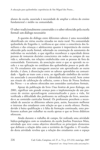 A educação para quilombolas: experiências de São Miguel dos Pretos...



alunos da escola, associada à necessidade de ampliar a oferta do ensino
fundamental e médio na comunidade.

O saber tradicionalmente construído e o saber oferecido pela escola
formal: um diálogo necessário
       A questão do diálogo entre diferentes saberes é uma necessidade
identificada em várias escolas situadas no meio rural. Na comunidade
quilombola do Engenho II, verificou-se que existe a consciência dos fa-
miliares e das crianças e adolescentes quanto à importância do ensino
oferecido pela escola formal, sobretudo na construção da autonomia do
indivíduo na sociedade, o que significa reconhecer a capacidade destas
pessoas de tomarem decisões conscientes em todos os campos de sua
vida e, sobretudo, nas relações estabelecidas com as pessoas de fora da
comunidade. Entretanto, da associação entre o que se aprende na es-
cola e a sua aplicação no cotidiano dos quilombolas pouco se pode afe-
rir. Os estudantes não conseguem associar um aprendizado ao outro
devido, é claro, à dissociação entre os saberes aprendidos na comuni-
dade – ligado ao trato com a terra, ao significado simbólico do territó-
rio associado à ancestralidade e à identidade étnico-racial, bem como
aos rituais de celebração da colheita, como a festa de Nossa Senhora
das Neves – e os saberes oferecidos nos conteúdos curriculares formais.
       Apesar da publicação do livro Uma história do povo Kalunga, em
2001, significar um grande avanço para a implementação de um pro-
cesso de ensino aprendizagem contextualizado e para a vida, foi
verificada a dificuldade dos professores na utilização do livro, associan-
do-o ao conteúdo curricular formal. Os professores percebem a neces-
sidade de associar os diferentes saberes para, assim, buscarem melhorar
o interesse dos estudantes com relação ao que a escola oferece. Porém,
devido à baixa qualificação e à falta da formação continuada, estes pro-
fessores acabam por trabalhar na escola apenas o que os livros didáticos
oferecem.
       Ainda durante o trabalho de campo, foi realizada uma atividade
lúdico-pedagógica com os estudantes da escola Joselina Francisco Maia,
atividade que teve como objetivo identificar os principais elementos
que definem a relação deles com o território do Engenho II. O resulta-
do desta atividade revelou que a relação dos estudantes com o espaço


226                   Cad. Cedes, Campinas, vol. 27, n. 72, p. 215-232, maio/ago. 2007
                                         Disponível em <http://www.cedes.unicamp.br>
 