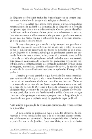 Marilene Leal Paré, Luana Paré de Oliveira & Alessandra D’Aqui Velloso



do Engenho II é bastante profunda: é neste lugar eles se sentem segu-
ros e têm o domínio do espaço e das relações estabelecidas.
       Deve-se ressaltar que, assim como muitas outras comunidades
remanescentes de quilombo, a comunidade do Engenho II é formada
por pessoas que têm a mesma descendência. Outro aspecto identifica-
do foi que muitos alunos e alunas possuem o sobrenome da mãe no
final dos seus nomes, diferentemente do que ocorre geralmente nos re-
gistros civis no Brasil, em que o sobrenome do pai é que tem mais for-
ça e será passado aos seus filhos.
       Sendo assim, para que a escola consiga cumprir seu papel como
espaço de construção do conhecimento consciente e coletivo, sendo,
portanto, um espaço apropriado por todos os membros da comunida-
de do Engenho II, é imprescindível que os professores passem por cur-
sos de formação para poderem, assim, construir a conexão entre os dife-
rentes saberes, além da aplicação em sala de aula dos temas transversais.
Este processo continuado de formação dos professores certamente con-
tribuirá para a contextualização do conteúdo curricular formal: língua
portuguesa, matemática, ciências, educação física etc., de acordo com
a realidade da comunidade remanescente de quilombo Kalunga – En-
genho II.
       Somente por esse caminho é que haverá de fato uma aprendiza-
gem contextualizada e para a vida, considerando a sabedoria dos an-
cestrais desses estudantes aliada aos conteúdos curriculares. Muito se
tem avançado neste sentido no Brasil, especialmente com a inclusão
do artigo 26 na Lei de Diretrizes e Bases da Educação, que trata da
obrigatoriedade do ensino da temática da história e cultura afro-brasilei-
ras nos currículos do ensino fundamental e médio. Contudo, avanços
como estes são apenas parte de um amplo processo, de longa duração na
história, de luta para a inclusão social da população negra no Brasil.

Auto-estima e qualidade de ensino nas comunidades remanescentes
de quilombo
      A auto-estima da população negra é um dos elementos funda-
mentais a serem considerados para que estes sujeitos sociais constru-
am solidamente sua autonomia. Durante o período dos trabalhos de-
senvolvidos na escola Joselina Francisco Maia, a questão da baixa


Cad. Cedes, Campinas, vol. 27, n. 72, p. 215-232, maio/ago. 2007               227
Disponível em <http://www.cedes.unicamp.br>
 