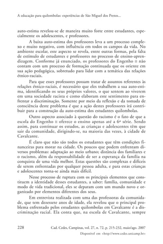 A educação para quilombolas: experiências de São Miguel dos Pretos...



auto-estima revelou-se de maneira muito forte entre estudantes, espe-
cialmente os adolescentes, e professores.
       A baixa auto-estima dos professores leva a um processo comple-
xo e muito negativo, com influência em todos os campos da vida. No
ambiente escolar, este aspecto se revela, entre outras formas, pela falta
de estímulo de estudantes e professores no processo de ensino-apren-
dizagem. Conforme já enunciado, os professores do Engenho II não
contam com um processo de formação continuada que os oriente em
sua ação pedagógica, sobretudo para lidar com a temática das relações
étnico-raciais.
       Para que esses professores possam tratar de assuntos referentes às
relações étnico-raciais, é necessário que eles trabalhem a sua auto-esti-
ma, identificando os seus próprios valores, o que sentem ao viverem
em uma sociedade racista e como elaboram este sentimento para en-
frentar a discriminação. Somente por meio da reflexão e da tomada de
consciência deste problema é que a ação destes professores irá contri-
buir para a construção da auto-estima dos estudantes quilombolas.
       Outro aspecto associado à questão do racismo é o fato de que a
escola do Engenho II oferece o ensino apenas até a 6ª série. Sendo
assim, para continuar os estudos, as crianças e adolescentes têm que
sair da comunidade, dirigindo-se, na maioria das vezes, à cidade de
Cavalcante.
       É claro que não são todos os estudantes que têm condições fi-
nanceiras para morar na cidade. Os poucos que podem enfrentam di-
versos problemas: adaptação ao meio urbano; distância dos familiares e
o racismo, além da responsabilidade de ser a esperança da família na
conquista de uma vida melhor. Estas questões são complexas e difíceis
de serem enfrentadas por qualquer pessoa adulta, e para estas crianças
e adolescentes torna-se ainda mais difícil.
       Nesse processo de ruptura com os principais elementos que cons-
tituem a identidade desses estudantes, a saber: família, comunidade e
modo de vida tradicional, eles se deparam com um mundo novo e or-
ganizado por elementos diferentes dos seus.
       Em entrevista realizada com uma das professoras da comunida-
de, que tem dezessete anos de idade, ela revelou que o principal pro-
blema enfrentado pelos estudantes quilombolas em Cavalcante é a dis-
criminação racial. Ela conta que, na escola de Cavalcante, sempre


228                   Cad. Cedes, Campinas, vol. 27, n. 72, p. 215-232, maio/ago. 2007
                                         Disponível em <http://www.cedes.unicamp.br>
 