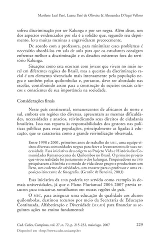 Marilene Leal Paré, Luana Paré de Oliveira & Alessandra D’Aqui Velloso



sofreu discriminação por ser Kalunga e por ser negra. Além disso, um
dos aspectos evidenciados por ela é a solidão que, segundo seu depoi-
mento, leva muitas meninas a engravidarem precocemente.
       De acordo com a professora, para minimizar esses problemas é
necessário abordá-los em sala de aula para que os estudantes consigam
enfrentar melhor a discriminação e os desafios existentes fora do terri-
tório Kalunga.
       Situações como esta ocorrem com jovens que vivem no meio ru-
ral em diferentes regiões do Brasil, mas a questão da discriminação ra-
cial é um elemento vivenciado mais intensamente pela população ne-
gra e também pelos quilombolas e, portanto, deve ser abordado nas
escolas, contribuindo assim para a construção de sujeitos sociais críti-
cos e conscientes de sua importância na sociedade.

Considerações finais
       Neste país continental, remanescentes de africanos de norte e
sul, embora em regiões tão diversas, apresentam as mesmas dificulda-
des, necessidades e anseios, reivindicando seus direitos de cidadania
brasileira. Isso nos reporta às responsabilidades dos gestores nas polí-
ticas públicas para essas populações, principalmente as ligadas à edu-
cação, que se caracteriza como a grande reivindicação observada.

       Entre 1998 e 2001, primeiros anos de trabalho do MEC, uma equipe vi-
       sitou diversas comunidades negras para fazer o levantamento de suas ne-
       cessidade. Essa iniciativa deu origem ao Projeto Vida e História das Co-
       munidades Remanescentes de Quilombos no Brasil. O primeiro projeto
       que virou realidade foi justamente o dos kalungas. Pesquisadores na UNB
       pesquisaram a história e o modo de vida desse grupo e produziram um
       livro, um caderno de atividades, um encarte para o professor e uma ex-
       posição itinerante de fotografia. (Gentile & Bencini, 2003)
      Essa iniciativa da UNB poderia ter servido como exemplo às de-
mais universidades, já que o Plano Plurianual 2004-2007 previa re-
cursos para iniciativas semelhantes em outras regiões do país.
      O MEC , para assegurar uma educação de qualidade aos alunos
quilombolas, destinou recursos por meio da Secretaria de Educação
Continuada, Alfabetização e Diversidade (SECAD) para financiar as se-
guintes ações no ensino fundamental:


Cad. Cedes, Campinas, vol. 27, n. 72, p. 215-232, maio/ago. 2007               229
Disponível em <http://www.cedes.unicamp.br>
 
