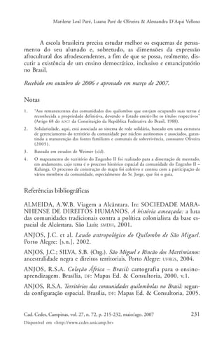 Marilene Leal Paré, Luana Paré de Oliveira & Alessandra D’Aqui Velloso



       A escola brasileira precisa estudar melhor os esquemas de pensa-
mento do seu alunado e, sobretudo, as dimensões da expressão
afrocultural dos afrodescendentes, a fim de que se possa, realmente, dis-
cutir a existência de um ensino democrático, inclusivo e emancipatório
no Brasil.

Recebido em outubro de 2006 e aprovado em março de 2007.

Notas
1.   “Aos remanescentes das comunidades dos quilombos que estejam ocupando suas terras é
     reconhecida a propriedade definitiva, devendo o Estado emitir-lhe os títulos respectivos”
     (Artigo 68 do ADCT da Constituição da República Federativa do Brasil, 1988).
2.   Solidariedade, aqui, está associada ao sistema de rede solidária, baseado em uma estrutura
     de gerenciamento do território da comunidade por núcleos autônomos e associados, garan-
     tindo a manutenção das fontes familiares e comunais de sobrevivência, consoante Oliveira
     (2005).
3.   Baseado em estudos de Weimer (s/d).
4.   O mapeamento do território do Engenho II foi realizado para a dissertação de mestrado,
     em andamento, cujo tema é o processo histórico espacial da comunidade do Engenho II –
     Kalunga. O processo de construção do mapa foi coletivo e contou com a participação de
     vários membros da comunidade, especialmente do Sr. Jorge, que foi o guia.


Referências bibliográficas

ALMEIDA, A.W.B. Viagem a Alcântara. In: SOCIEDADE MARA-
NHENSE DE DIREITOS HUMANOS. A história ameaçada: a luta
das comunidades tradicionais contra a política colonialista da base es-
pacial de Alcântara. São Luís: SMDH, 2001.
ANJOS, J.C. et al. Laudo antropológico do Quilombo de São Miguel.
Porto Alegre: [s.n.], 2002.
ANJOS, J.C.; SILVA, S.B. (Org.). São Miguel e Rincão dos Martimianos:
ancestralidade negra e direitos territoriais. Porto Alegre: UFRGS, 2004.
ANJOS, R.S.A. Coleção África – Brasil: cartografia para o ensino-
aprendizagem. Brasília, DF: Mapas Ed. & Consultoria, 2000. v.1.
ANJOS, R.S.A. Territórios das comunidades quilombolas no Brasil: segun-
da configuração espacial. Brasília, DF: Mapas Ed. & Consultoria, 2005.


Cad. Cedes, Campinas, vol. 27, n. 72, p. 215-232, maio/ago. 2007                          231
Disponível em <http://www.cedes.unicamp.br>
 