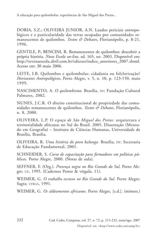 A educação para quilombolas: experiências de São Miguel dos Pretos...



DORIA, S.Z.; OLIVEIRA JUNIOR, A.N. Laudos periciais antropo-
lógicos e a particularidade das terras ocupadas por comunidades re-
manescentes de quilombos. Textos & Debates, Florianópolis, p. 8-21,
1996.
GENTILE, P.; BENCINI, R. Remanescentes de quilombos: descobrir a
própria história. Nova Escola on-line, ed. 165, set. 2003. Disponível em:
http://revistaescola.abril.com.br/edicoes/indice_anteriores_2007.shtml.
Acesso em: 30 maio 2006.
LEITE, I.B. Quilombos e quilombolas: cidadania ou folclorização?
Horizontes Antropológicos, Porto Alegre, v. 5, n. 10, p. 123-150, maio
1999.
NASCIMENTO, A. O quilombismo. Brasília,                  DF:   Fundação Cultural
Palmares, 2002.
NUNES, J.C.R. O direito constitucional de propriedade das comu-
nidades remanescentes de quilombos. Textos & Debates, Florianópolis,
n. 8, 2000.
OLIVEIRA, L.P. O espaço de São Miguel dos Pretos: arquitetura e
territorialidade africanas no Sul do Brasil. 2005. Dissertação (Mestra-
do em Geografia) – Instituto de Ciências Humanas, Universidade de
Brasília, Brasília.
OLIVEIRA, R. Uma história do povo kalunga. Brasília,                 DF :   Secretaria
de Educação Fundamental, 2001.
SCHNEIDER, S. Curso de capacitação para formadores em políticas pú-
blicas. Porto Alegre, 2000. (Notas de aula).
SEFFNER, F. (Org.). Presença negra no Rio Grande do Sul. Porto Ale-
gre: UE, 1995. (Cadernos Ponto & vírgula, 11).
WEIMER, G. O trabalho escravo no Rio Grande do Sul. Porto Alegre:
Sagra; UFRGS, 1991.
WEIMER, G. Os aldeamentos africanos. Porto Alegre, [s.d.]. (mimeo.)




232                   Cad. Cedes, Campinas, vol. 27, n. 72, p. 215-232, maio/ago. 2007
                                         Disponível em <http://www.cedes.unicamp.br>
 