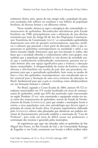 Marilene Leal Paré, Luana Paré de Oliveira & Alessandra D’Aqui Velloso



realmente efetiva, pois, apesar de não atingir toda a população do país,
seus resultados têm reflexos no cotidiano e nos hábitos da população
brasileira, de diversas formas e em diferentes esferas.
       Nesse sentido, destaca-se aqui a emergência das comunidades re-
manescentes de quilombos. Reconhecidas oficialmente pelo Estado
brasileiro em 1988, principalmente com a afirmação de seus direitos
territoriais por meio do Artigo 68 do Ato das Disposições Constitucio-
nais Transitórias da Constituição (ADCT),1 as comunidades quilombolas
despertaram uma série de questões socioeconômicas, espaciais, jurídi-
cas e culturais que passaram a fazer parte da discussão sobre o que re-
presentam os quilombos contemporâneos na atualidade e sobre a sua
efetiva inserção cidadã. Entretanto, para que essa inserção se realize, não
basta que a sociedade obtenha o conhecimento sobre estes grupos, mas
também que a população quilombola se veja dentro da sociedade atu-
al, que o conhecimento ocidentalizado, eurocêntrico, presente nas es-
colas formais abra um espaço significativo para a vivência e educação
destas comunidades. A obrigatoriedade do ensino da história e cultura
africana e afro-brasileira nas escolas do país abre um precedente im-
portante para que o aprendizado quilombola, bem como os modos de
fazer e viver dos quilombos contemporâneos, seja considerado um sa-
ber essencial para a formação de uma nova estrutura de educação no
Brasil, fundamental para que o país se reconheça como afrodescendente
em sua formação humana e cultural.
       No Brasil, segundo o Censo Escolar de 2004, existem 49.722 es-
tudantes matriculados em 374 escolas localizadas em áreas de remanes-
centes de quilombos, sendo que 62% das matrículas estão concentradas
na região Nordeste. O MEC vem construindo e equipando escolas em áre-
as rurais dos remanescentes de quilombos, através do Fundo de Fortale-
cimento da Escola (FUNDESCOLA), para que estados e municípios levem o
ensino a estas populações com uma metodologia que deverá seguir o
princípio de ensino da Escola Ativa. O projeto arquitetônico elaborado
pelo FUNDESCOLA oferece salas planejadas que obedecem aos padrões mí-
nimos de funcionamento, prevendo também a construção da “Casa do
Professor”, pois estão em áreas de difícil acesso aos professores; a
contratação dos mesmos é garantida pelos municípios.
       As experiências que aqui vão relatadas sobre os quilombos de São
Miguel dos Pretos, no Rio Grande do Sul, e da Comunidade Kalunga
de Engenho II, em Goiás, certamente nos levarão a refletir melhor sobre


Cad. Cedes, Campinas, vol. 27, n. 72, p. 215-232, maio/ago. 2007               217
Disponível em <http://www.cedes.unicamp.br>
 