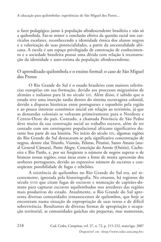 A educação para quilombolas: experiências de São Miguel dos Pretos...



o fazer pedagógico junto à população afrodescendente brasileira e não só
a quilombola. Faz-se mister a conclusão efetiva da questão racial nos cur-
rículos escolares, reconhecendo a identidade étnica dos alunos negros
e a valorização de suas potencialidades, a partir da ancestralidade afri-
cana. A escola é um espaço privilegiado de construção de conhecimen-
to e a sociedade brasileira possui uma dívida com relação à reconstru-
ção da identidade e auto-estima da população afrodescendente.

O aprendizado quilombola e o ensino formal: o caso de São Miguel
dos Pretos
       O Rio Grande do Sul é o estado brasileiro com maiores referên-
cias européias em sua formação, devido aos processos migratórios de
alemães e italianos para lá no século XIX . Além disso, é sabido que o
estado teve uma inserção tardia dentro do sistema escravagista colonial,
devido a disputas históricas entre portugueses e espanhóis pela região
e ao pouco interesse econômico inicial em relação ao território, já que
as demandas coloniais se voltaram primeiramente para o Nordeste e
Centro-Oeste do país. Contudo, a chamada Província de São Pedro
deve muito da sua construção social ao trabalho escravo, além de ter
contado com um contingente populacional africano significativo du-
rante boa parte de sua história. No início do século XIX, algumas regiões
do Rio Grande do Sul destacavam-se pela significativa concentração de
negros, dentre elas Triunfo, Viamão, Pelotas, Piratini, Santo Amaro (atu-
al General Câmara), Porto Alegre, Conceição do Arroio (Osório), Cacho-
eira e Rio Pardo, e, por ser freqüente o número de negros superar o de
brancos nessas regiões, estas áreas eram a fonte de muita apreensão dos
senhores portugueses, devido ao expressivo número de escravos e con-
seqüente possibilidade de fugas e rebeliões.
       A existência de quilombos no Rio Grande do Sul era, até re-
centemente, ignorada pela historiografia. No entanto, há registros do
século XVIII que citam fugas de escravos e nomeação de capitães-do-
mato para capturar escravos aquilombados nos arredores das regiões
mais produtivas do estado. Atualmente, o Rio Grande do Sul apre-
senta diversas comunidades remanescentes de quilombos, que hoje se
encontram numa situação de expropriação de suas terras e de difícil
sobrevivência. Resultantes de diversas formas de apropriação e ocupa-
ção territorial, as comunidades gaúchas são pequenas, mas numerosas,


218                   Cad. Cedes, Campinas, vol. 27, n. 72, p. 215-232, maio/ago. 2007
                                         Disponível em <http://www.cedes.unicamp.br>
 