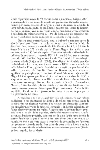 Marilene Leal Paré, Luana Paré de Oliveira & Alessandra D’Aqui Velloso



sendo registradas cerca de 90 comunidades quilombolas (Anjos, 2005),
e ocupam diferentes áreas do estado rio-grandense. Cercados espacial-
mente por comunidades de origem alemã e italiana, carecendo de
infra-estrutura adequada, os quilombos gaúchos são locais de resistên-
cia negra significativos numa região onde a população afrodescendente
é notadamente minoria (cerca de 15% da população do estado) e bus-
ca sua visibilidade numa cultura local altamente europeizada.
       Dentre essas comunidades, está o quilombo remanescente de
São Miguel dos Pretos, situado na zona rural do município de
Restinga Seca, centro do estado do Rio Grande do Sul, a 56 km de
Santa Maria e a 277 km da capital, Porto Alegre. Santa Maria, por
sua vez, está a 287 km da capital. Esta comunidade quilombola lo-
caliza-se às margens da rodovia RS-149, tem 90 hectares e abrange
cerca de 160 famílias. Segundo o Laudo Territorial e Antropológico
da comunidade (Anjos et al., 2002), São Miguel foi fundada por Ge-
raldo Martins Carvalho, nascido escravo em 1838 na sesmaria da fa-
mília Martins Pinto, grandes fazendeiros da região, e por Ismael Ca-
valheiro, escravo da família Carvalho Bernardes, também com
significativo prestígio e terras na área. O território onde hoje está São
Miguel foi ocupado por Geraldo Carvalho, em meados de 1850, e
adquirido por ele e Ismael em 1892, estando localizado na faixa de
terra entre os antigos limites das sesmarias Carvalho Bernardes e
Martins Pinto. Geraldo e Ismael estabeleceram ali suas famílias e cha-
maram outros escravos libertos para lá permanecerem (Anjos & Sil-
va, 2004). Desde então, o povoado, formado basicamente por paren-
tes, permanece no local.
       A população de São Miguel tem sua subsistência na agricultura
tradicional e nas plantações de fumo e de milho para venda, além de
trabalharem nas fazendas vizinhas e na cidade, em atividades da indús-
tria moveleira, serviços domésticos, comércio e indústria calçadista, em
franco desenvolvimento na região. A agricultura na comunidade é prati-
cada com o uso de adubo orgânico, obtido dos próprios animais. A infra-
estrutura, bastante precária, constitui-se de uma igreja, uma escola de
ensino fundamental (até 8a série), uma linha de ônibus e um centro co-
munitário, onde ocorrem todas as reuniões da comunidade e funciona
um pequeno posto de saúde. Boa parte da população é idosa e muitos
jovens da comunidade trabalham em núcleos urbanos próximos (Restin-
ga Seca, Agudo, Santa Maria).


Cad. Cedes, Campinas, vol. 27, n. 72, p. 215-232, maio/ago. 2007               219
Disponível em <http://www.cedes.unicamp.br>
 