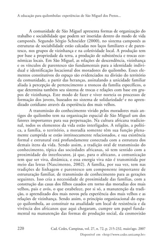 A educação para quilombolas: experiências de São Miguel dos Pretos...



       A comunidade de São Miguel apresenta formas de organização do
trabalho e sociabilidade que podem ser inseridas dentro do modo de vida
camponês. Segundo Sérgio Schneider (2000), no sistema camponês as
estruturas de sociabilidade estão calcadas nos laços familiares e de paren-
tesco, nos grupos de vizinhança e na coletividade local. A produção tem
por base a propriedade da terra, a produção de subsistência e trocas eco-
nômicas locais. Em São Miguel, as relações de descendência, vizinhança
e os vínculos de parentesco são fundamentais para a identidade indivi-
dual e identificação locacional dos moradores do quilombo. Esses ele-
mentos constitutivos do espaço são evidenciados na divisão do território
da comunidade, a partir das heranças, assinalando a unicidade familiar
aliada à percepção de pertencimento a troncos da família específicos, o
que determina também seu sistema de trocas e relações com base em gru-
pos de vizinhança. Este modo de fazer e viver norteia os processos de
formação dos jovens, baseados no sistema de solidariedade2 e no apren-
dizado cotidiano através da experiência dos mais velhos.
       A transmissão do conhecimento vivido pelos moradores mais an-
tigos do quilombo tem na organização espacial de São Miguel um dos
fatores importantes para sua perpetuação. Na cultura africana tradicio-
nal, todos os elementos da vida estão interligados. A religião, a políti-
ca, a família, o território, a moradia somente têm sua função plena-
mente cumprida se estão intrinsecamente relacionados, e sua existência
formal e estrutural está profundamente conectada com a estrutura dos
demais itens da vida. Sendo assim, a tradição oral de transmissão do
conhecimento, típica das sociedades africanas, só tem sentido com a
proximidade do interlocutor, já que, para o africano, a comunicação
tem que ser viva, dinâmica, e essa energia viva não é transmitida por
meio das letras (Nascimento, 2002). A família, por sua vez, tem nas
tradições de linhagem e parentesco um componente importante de
estruturação familiar, de transmissão de conhecimento para as gerações
seguintes. Isso cria a necessidade de proximidade das famílias, com a
construção das casas dos filhos casados em torno das moradias dos mais
velhos, pais e avós, o que estabelece, por si só, a manutenção da tradi-
ção, o aprendizado dos mais novos pela experiência dos mais velhos e as
relações de vizinhança. Sendo assim, o princípio organizacional do espa-
ço quilombola, ao constituir na atualidade um local de resistência e da
vivência dos africanos que aqui chegaram, cumpre um papel funda-
mental na manutenção das formas de produção social, da cosmovisão


220                   Cad. Cedes, Campinas, vol. 27, n. 72, p. 215-232, maio/ago. 2007
                                         Disponível em <http://www.cedes.unicamp.br>
 