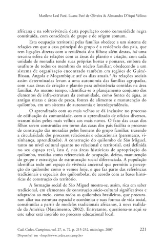 Marilene Leal Paré, Luana Paré de Oliveira & Alessandra D’Aqui Velloso



africana e na sobrevivência desta população como comunidade negra
constituída, com consciência de grupo e de origem comum.
       Esta ocupação territorial pelas famílias obedece a um sistema de
relações em que a casa principal do grupo é a residência dos pais, que
tem ligações diretas com a residência dos filhos; além destas, há uma
terceira esfera de relações com as áreas de plantio e criação, com cada
unidade de moradia tendo suas próprias hortas e pomares, embora de
usufruto de todos os membros do núcleo familiar, obedecendo a um
sistema de organização encontrado também em regiões de Guiné-
Bissau, Angola e Moçambique até os dias atuais. 3 As relações sociais
assim determinadas levam a uma autonomia das famílias agrupadas,
com suas áreas de criação e plantio para subsistência contidas na área
familiar. Ao mesmo tempo, identifica-se o planejamento conjunto dos
elementos de infra-estrutura da comunidade, como fontes de água, as
antigas matas e áreas de pesca, fontes de alimento e manutenção do
quilombo, em um sistema de autonomia e interdependência.
       O aprendizado com os mais velhos se dá inclusive no processo
de edificação da comunidade, com o aprendizado de ofícios diversos,
transmitidos pelos mais velhos aos mais novos. O fato das casas dos
filhos serem construídas em torno das casas dos pais facilita o processo
de construção das moradias pelos homens do grupo familiar, trazendo
a circularidade dos processos relacionais e educacionais (parentesco, vi-
zinhança, aprendizado). A construção do quilombo de São Miguel,
tanto no nível cultural quanto no relacional e territorial, está definida
no seu espaço real, isto é, nas áreas históricas de apropriação do
quilombo, trazidas como referenciais de ocupação, defesa, manutenção
do grupo e estratégias de estruturação social diferenciada. A população
identifica todo um espaço de vivência ancestral que permitiu a percep-
ção do quilombo como o vemos hoje, e que faz parte das referências
tradicionais e espaciais dos quilombolas, de acordo com as bases histó-
ricas de construção do território.
       A formação social de São Miguel mostra-se, assim, rica em saber
tradicional, em elementos de construção sócio-cultural significativos e
adaptados ao meio, como todos os quilombos brasileiros, que procura-
ram aliar sua estrutura espacial e econômica e suas formas de vida social,
constituídas a partir de modelos tradicionais africanos, à nova realida-
de da América (Nascimento, 2002). Entretanto, questiona-se aqui se
este saber está inserido no processo educacional local.


Cad. Cedes, Campinas, vol. 27, n. 72, p. 215-232, maio/ago. 2007               221
Disponível em <http://www.cedes.unicamp.br>
 