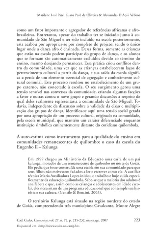 Marilene Leal Paré, Luana Paré de Oliveira & Alessandra D’Aqui Velloso



como um fator importante e agregador de referências africanas e afro-
brasileiras. Entretanto, apesar do trabalho ter se iniciado junto à co-
munidade de São Miguel e ter sido incluído na escola posteriormente,
esta acabou por apropriar-se por completo do projeto, sendo o único
lugar onde a dança afro é ensinada. Dessa forma, somente as crianças
que estão na escola podem participar do grupo de dança, e os alunos
que se formam são automaticamente excluídos devido ao término do
ensino, mesmo desejando permanecer. Essa prática criou conflitos den-
tro da comunidade, uma vez que as crianças estabeleceram laços de
pertencimento cultural a partir da dança, e sua saída da escola signifi-
ca a perda de um elemento essencial de agregação e conhecimento cul-
tural comunal. Este processo resultou no estabelecimento de um gru-
po externo, não conectado à escola. O seu surgimento gerou uma
tensão sensível nas conversas da comunidade, criando algumas facções
a favor e outras contra o novo grupo e gerando discussões a respeito de
qual deles realmente representaria a comunidade de São Miguel. To-
davia, independente da discussão sobre a validade da cisão e multipli-
cação dos grupos de dança, identifica-se aqui uma tensão social gerada
por uma apropriação de um processo cultural, originado na comunidade,
pela escola municipal, que mantém um caráter diferenciado enquanto
instituição simbólica eminentemente distante do cotidiano quilombola.

A auto-estima como instrumento para a qualidade do ensino em
comunidades remanescentes de quilombo: o caso da escola do
Engenho II – Kalunga

       Em 1997 chegou ao Ministério da Educação uma carta de um pai
       kalunga, morador de um remanescente de quilombo no norte de Goiás.
       Ele pedia que fosse construída uma escola em sua comunidade para que
       seus filhos não estivessem fadados a ler e escrever como ele. A auxiliar
       técnica Maria Auxiliadora Lopes iniciou o trabalho e hoje cuida especi-
       ficamente da educação quilombola. Sabe-se que a maioria dos adultos é
       analfabeta e que, assim como as crianças e adolescentes em idade esco-
       lar, eles necessitam de um programa educacional que contemple sua his-
       tória e sua cultura. (Gentile & Bencini, 2003).

     O território Kalunga está situado na região nordeste do estado
de Goiás, compreendendo três municípios: Cavalcante, Monte Alegre


Cad. Cedes, Campinas, vol. 27, n. 72, p. 215-232, maio/ago. 2007               223
Disponível em <http://www.cedes.unicamp.br>
 