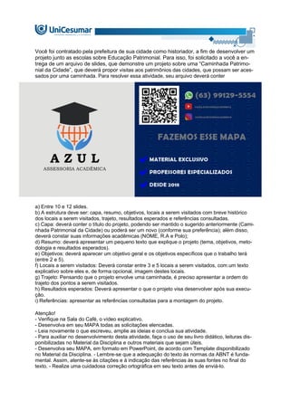 Você foi contratado pela prefeitura de sua cidade como historiador, a fim de desenvolver um
projeto junto as escolas sobre Educação Patrimonial. Para isso, foi solicitado a você a en-
trega de um arquivo de slides, que demonstre um projeto sobre uma “Caminhada Patrimo-
nial da Cidade”, que deverá propor visitas aos patrimônios das cidades, que possam ser aces-
sados por uma caminhada. Para resolver essa atividade, seu arquivo deverá conter
a) Entre 10 e 12 slides.
b) A estrutura deve ser: capa, resumo, objetivos, locais a serem visitados com breve histórico
dos locais a serem visitados, trajeto, resultados esperados e referências consultadas.
c) Capa: deverá conter o título do projeto, podendo ser mantido o sugerido anteriormente (Cami-
nhada Patrimonial da Cidade) ou poderá ser um novo (conforme sua preferência); além disso,
deverá constar suas informações acadêmicas (NOME, R.A e Polo);
d) Resumo: deverá apresentar um pequeno texto que explique o projeto (tema, objetivos, meto-
dologia e resultados esperados).
e) Objetivos: deverá aparecer um objetivo geral e os objetivos específicos que o trabalho terá
(entre 2 e 5).
f) Locais a serem visitados: Deverá constar entre 3 e 5 locais a serem visitados, com um texto
explicativo sobre eles e, de forma opcional, imagem destes locais.
g) Trajeto: Pensando que o projeto envolve uma caminhada, é preciso apresentar a ordem do
trajeto dos pontos a serem visitados.
h) Resultados esperados: Deverá apresentar o que o projeto visa desenvolver após sua execu-
ção.
i) Referências: apresentar as referências consultadas para a montagem do projeto.
Atenção!
- Verifique na Sala do Café, o vídeo explicativo.
- Desenvolva em seu MAPA todas as solicitações elencadas.
- Leia novamente o que escreveu, amplie as ideias e conclua sua atividade.
- Para auxiliar no desenvolvimento desta atividade, faça o uso de seu livro didático, leituras dis-
ponibilizadas no Material da Disciplina e outros materiais que sejam úteis.
- Desenvolva seu MAPA, em formato em PowerPoint, de acordo com Template disponibilizado
no Material da Disciplina. - Lembre-se que a adequação do texto às normas da ABNT é funda-
mental. Assim, atente-se às citações e à indicação das referências às suas fontes no final do
texto. - Realize uma cuidadosa correção ortográfica em seu texto antes de enviá-lo.
 