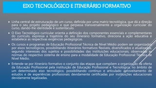EIXO TECNOLÓGICO E ITINERÁRIO FORMATIVO
 Linha central de estruturação de um curso, definida por uma matriz tecnológica, que dá a direção
para o seu projeto pedagógico e que perpassa transversalmente a organização curricular do
curso, dando-lhe identidade e sustentáculo.
 O Eixo Tecnológico curricular orienta a definição dos componentes essenciais e complementares
do currículo, expressa a trajetória do seu itinerário formativo, direciona a ação educativa e
estabelece as respectivas exigências pedagógicas.
 Os cursos e programas de Educação Profissional Técnica de Nível Médio podem ser organizados
por eixos tecnológicos, possibilitando itinerários formativos flexíveis, diversificados e atualizados,
segundo interesses dos sujeitos e possibilidades das instituições educacionais, observadas as
normas do respectivo sistema de ensino para a modalidade de Educação Profissional Técnica de
Nível Médio.
 Entende-se por itinerário formativo o conjunto das etapas que compõem a organização da oferta
da Educação Profissional pela instituição de Educação Profissional e Tecnológica, no âmbito de
um determinado eixo tecnológico, possibilitando contínuo e articulado aproveitamento de
estudos e de experiências profissionais devidamente certificadas por instituições educacionais
devidamente legalizadas.
 