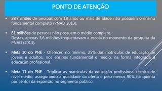 PONTO DE ATENÇÃO
 58 milhões de pessoas com 18 anos ou mais de idade não possuem o ensino
fundamental completo (PNAD 2013).
 81 milhões de pessoas não possuem o médio completo.
Destas, apenas 3,6 milhões frequentavam a escola no momento da pesquisa da
PNAD (2013).
 Meta 10 do PNE - Oferecer, no mínimo, 25% das matrículas de educação de
jovens e adultos, nos ensinos fundamental e médio, na forma integrada à
educação profissional.
 Meta 11 do PNE - Triplicar as matrículas da educação profissional técnica de
nível médio, assegurando a qualidade da oferta e pelo menos 50% (cinquenta
por cento) da expansão no segmento público.
 