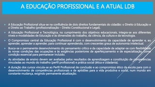 A EDUCAÇÃO PROFISSIONAL E A ATUAL LDB
 A Educação Profissional situa-se na confluência de dois direitos fundamentais do cidadão: o Direito à Educação e
o Direito ao Trabalho (profissionalização – Direito Constitucional e Legal).
 A Educação Profissional e Tecnológica, no cumprimento dos objetivos educacionais, integra-se aos diferentes
níveis e modalidades de Educação e às dimensões do trabalho, da ciência, da cultura e da tecnologia.
 O Compromisso central da Educação Profissional é com o desenvolvimento da capacidade de aprender e, ao
aprender, aprender a aprender, para continuar aprendendo, com crescentes graus de autonomia intelectual.
 Busca-se o permanente desenvolvimento do pensamento crítico e da capacidade de adaptar-se com flexibilidade
às novas condições das ocupações e às exigências posteriores de aperfeiçoamento e de especialização, como
condição essencial para permanecer incluído.
 As atividades de ensino devem ser avaliadas pelos resultados de aprendizagem e constituição de competências
vinculadas ao mundo do trabalho (perfil profissional) e prática social (ética e cidadania).
 A duração dos cursos vincula-se ao Perfil Profissional de conclusão e ao compromisso ético da escola para com o
desenvolvimento de competências profissionais e de aptidões para a vida produtiva e social, num mundo em
constante mudança, exigindo permanente atualização.
 
