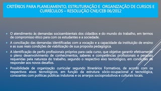 CRITÉRIOS PARA PLANEJAMENTO, ESTRUTURAÇÃO E ORGANIZAÇÃO DE CURSOS E
CURRÍCULOS – RESOLUÇÃO CNE/CEB 06/2012
 O atendimento às demandas socioambientais dos cidadãos e do mundo do trabalho, em termos
de compromisso ético para com os estudantes e a sociedade.
 A conciliação das demandas identificadas com a vocação e a capacidade da instituição de ensino
e as suas reais condições de viabilização de sua proposta pedagógica.
 A identificação de perfis profissionais próprios para cada curso, que objetive garantir efetivamente
o pleno desenvolvimento de conhecimentos, saberes e competências profissionais e pessoais
requeridas pela natureza do trabalho, segundo o respectivo eixo tecnológico, em condições de
responder aos novos desafios.
 Possibilidade de organização curricular segundo Itinerários Formativos, de acordo com os
respectivos eixos tecnológicos, em função da estrutura sócio-ocupacional e tecnológica,
consoantes com políticas públicas indutoras e os arranjos socioprodutivos e culturais locais.
 
