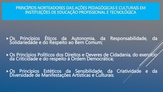 PRINCÍPIOS NORTEADORES DAS AÇÕES PEDAGÓGICAS E CULTURAIS EM
INSTITUIÇÕES DE EDUCAÇÃO PROFISSIONAL E TECNOLÓGICA
Os Princípios Éticos da Autonomia, da Responsabilidade, da
Solidariedade e do Respeito ao Bem Comum;
Os Princípios Políticos dos Direitos e Deveres de Cidadania, do exercício
da Criticidade e do respeito à Ordem Democrática;
Os Princípios Estéticos da Sensibilidade, da Criatividade e da
Diversidade de Manifestações Artísticas e Culturais.
 