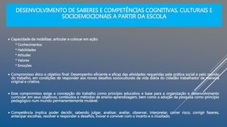 DESENVOLVIMENTO DE SABERES E COMPETÊNCIAS COGNITIVAS, CULTURAIS E
SOCIOEMOCIONAIS A PARTIR DA ESCOLA
 Capacidade de mobilizar, articular e colocar em ação:
* Conhecimentos
* Habilidades
* Atitudes
* Valores
* Emoções
 Compromisso ético e objetivo final: Desempenho eficiente e eficaz das atividades requeridas pela prática social e pelo mundo
do trabalho, em condições de responder aos novos desafios socioculturais da vida diária do cidadão trabalhador de maneira
original e criativa.
 Esse compromisso exige a concepção do trabalho como princípio educativo e base para a organização e desenvolvimento
curricular em seus objetivos, conteúdos e métodos de ensino-aprendizagem, bem como a adoção da pesquisa como princípio
pedagógico num mundo permanentemente mutável.
 Competência implica poder decidir, sabendo julgar, analisar, avaliar, observar, interpretar, correr risco, corrigir fazeres,
antecipar escolhas, resolver e responder a desafios, inovar e conviver com o incerto e o inusitado.
 
