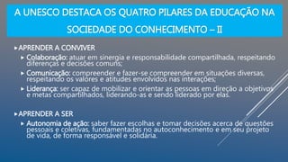 A UNESCO DESTACA OS QUATRO PILARES DA EDUCAÇÃO NA
SOCIEDADE DO CONHECIMENTO – II
APRENDER A CONVIVER
 Colaboração: atuar em sinergia e responsabilidade compartilhada, respeitando
diferenças e decisões comuns;
 Comunicação: compreender e fazer-se compreender em situações diversas,
respeitando os valores e atitudes envolvidos nas interações;
 Liderança: ser capaz de mobilizar e orientar as pessoas em direção a objetivos
e metas compartilhados, liderando-as e sendo liderado por elas.
APRENDER A SER
 Autonomia de ação: saber fazer escolhas e tomar decisões acerca de questões
pessoais e coletivas, fundamentadas no autoconhecimento e em seu projeto
de vida, de forma responsável e solidária.
 