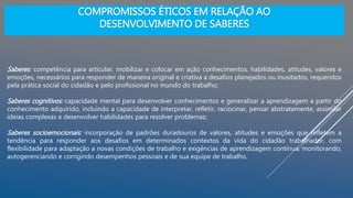 Saberes: competência para articular, mobilizar e colocar em ação conhecimentos, habilidades, atitudes, valores e
emoções, necessários para responder de maneira original e criativa a desafios planejados ou inusitados, requeridos
pela prática social do cidadão e pelo profissional no mundo do trabalho;
Saberes cognitivos: capacidade mental para desenvolver conhecimentos e generalizar a aprendizagem a partir do
conhecimento adquirido, incluindo a capacidade de interpretar, refletir, raciocinar, pensar abstratamente, assimilar
ideias complexas e desenvolver habilidades para resolver problemas;
Saberes socioemocionais: incorporação de padrões duradouros de valores, atitudes e emoções que refletem a
tendência para responder aos desafios em determinados contextos da vida do cidadão trabalhador, com
flexibilidade para adaptação a novas condições de trabalho e exigências de aprendizagem contínua, monitorando,
autogerenciando e corrigindo desempenhos pessoais e de sua equipe de trabalho.
COMPROMISSOS ÉTICOS EM RELAÇÃO AO
DESENVOLVIMENTO DE SABERES
 
