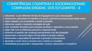 COMPETÊNCIAS COGNITIVAS E SOCIOEMOCIONAIS
COMPLEXAS EXIGIDAS DOS ESTUDANTES - II
 Interpretar e usar diferentes formas de linguagem em suas comunicações
 Desenvolver capacidade de trabalhar em grupo e gerenciar processos para atingir metas
 Saber trabalhar com prioridades e resistir a pressões
 Selecionar, avaliar e implantar estratégias de ação
 Criar condições favoráveis para antecipar escolhas e responder a novos desafios
 Saber lidar com as diferenças pessoais e organizacionais
 Enfrentar os desafios das mudanças permanentes e do não planejado
 Desenvolver o raciocínio lógico-formal aliado à intuição criadora
 Desenvolver a capacidade de aprender a aprender continuamente
 Aprender a correr riscos e conviver com o incerto e o inusitado
 Flexibilidade para aprender e desaprender, construir, desconstruir e reconstruir
 