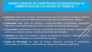 DESENVOLVIMENTO DE COMPETÊNCIAS SOCIOEMOCIONAIS NO
AMBIENTE ESCOLAR E NO MUNDO DO TRABALHO – I
 Autonomia: saber fazer escolhas e tomar decisões acerca de questões pessoais e coletivas,
fundamentadas no autoconhecimento e em projeto de vida responsável e solidário;
 Colaboração: saber atuar em sinergia e responsabilidade compartilhada, respeitando
diferenças e promovendo decisões comuns, geradas em ambiente democrático;
 Comunicação: compreender e fazer-se compreender em situações diversas, respeitando os
valores e as atitudes pessoais e coletivas envolvidas nas interações;
 Liderança: ser capaz de mobilizar e orientar as pessoas em direção a objetivos e metas
compartilhados, liderando-as e sendo liderado por elas;
 Gestão da Informação: ser capaz de acessar, selecionar, processar e compartilhar
informações, em contextos e mídias diversas, dando-lhes adequado tratamento;
 
