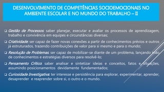 DESENVOLVIMENTO DE COMPETÊNCIAS SOCIOEMOCIONAIS NO
AMBIENTE ESCOLAR E NO MUNDO DO TRABALHO – II
 Gestão de Processos: saber planejar, executar e avaliar os processos de aprendizagem,
trabalho e convivência em equipes e circunstâncias diversas;
 Criatividade: ser capaz de fazer novas conexões a partir de conhecimentos prévios e outros
já estruturados, trazendo contribuições de valor para si mesmo e para o mundo;
 Resolução de Problemas: ser capaz de mobilizar-se diante de um problema, lançando mão
de conhecimentos e estratégias diversos para resolvê-lo;
 Pensamento Crítico: saber analisar e sintetizar ideias e conceitos, fatos e situações,
assumindo posicionamentos devidamente fundamentados;
 Curiosidade Investigativa: ter interesse e persistência para explorar, experimentar, aprender,
desaprender e reaprender sobre si, o outro e o mundo.
 