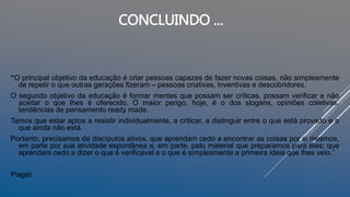 “O principal objetivo da educação é criar pessoas capazes de fazer novas coisas, não simplesmente
de repetir o que outras gerações fizeram – pessoas criativas, inventivas e descobridores.
O segundo objetivo da educação é formar mentes que possam ser críticas, possam verificar e não
aceitar o que lhes é oferecido. O maior perigo, hoje, é o dos slogans, opiniões coletivas,
tendências de pensamento ready made.
Temos que estar aptos a resistir individualmente, a criticar, a distinguir entre o que está provado e o
que ainda não está.
Portanto, precisamos de discípulos ativos, que aprendam cedo a encontrar as coisas por si mesmos,
em parte por sua atividade espontânea e, em parte, pelo material que preparamos para eles; que
aprendam cedo a dizer o que é verificável e o que é simplesmente a primeira ideia que lhes veio.”
Piaget
CONCLUINDO ...
 