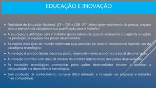 EDUCAÇÃO E INOVAÇÃO
 Finalidade de Educação Nacional: (CF – 205 e LDB -2º) “pleno desenvolvimento da pessoa, preparo
para o exercício da cidadania e sua qualificação para o trabalho”.
 A educação/qualificação para o trabalho ganha relevância quando analisamos o papel da inovação
na produção de riquezas nos países desenvolvidos.
 As nações mais ricas do mundo reafirmam suas posições no cenário internacional fazendo uso do
paradigma tecnológico.
 A inovação é um dos fatores decisivos para o desenvolvimento econômico e social de uma nação.
 A inovação contribui com mais da metade do produto interno bruto dos países desenvolvidos
 As inovações tecnológicas promovidas pelos países desenvolvidos tendem a acentuar a
desigualdade e a dependência tecnológica.
 Sem produção de conhecimento, torna-se difícil estimular a inovação nas empresas e torná-las
mais competitivas.
 
