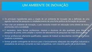 UM AMBIENTE DE INOVAÇÃO
 Os principais ingredientes para a criação de um ambiente de inovação são a definição de uma
agenda nacional de pesquisa e o estabelecimento de uma forte política da formação de pessoal.
 Para criar um ambiente de inovação, o país necessita investir em educação como direito de todos,
promovida com a sociedade.
 É necessário, tanto formar professores, mestres e doutores de alta qualidade para liderar as
pesquisas de ponta, como ampliar o número de laboratórios de pesquisas nas mais diversas áreas.
 formar profissionais altamente qualificados, capazes de traduzir as descobertas científicas em novos
produtos e processos.
 formar grande contingente de técnicos para o funcionamento adequado das empresas industriais e
prestadoras de serviços, tornando-as mais competitivas, com crescente ganho de produtividade.
 