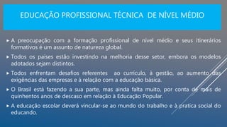 EDUCAÇÃO PROFISSIONAL TÉCNICA DE NÍVEL MÉDIO
 A preocupação com a formação profissional de nível médio e seus itinerários
formativos é um assunto de natureza global.
 Todos os países estão investindo na melhoria desse setor, embora os modelos
adotados sejam distintos.
 Todos enfrentam desafios referentes ao currículo, à gestão, ao aumento das
exigências das empresas e à relação com a educação básica.
 O Brasil está fazendo a sua parte, mas ainda falta muito, por conta de mais de
quinhentos anos de descaso em relação à Educação Popular.
 A educação escolar deverá vincular-se ao mundo do trabalho e à pratica social do
educando.
 