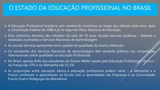 O ESTADO DA EDUCAÇÃO PROFISSIONAL NO BRASIL
 A Educação Profissional brasileira vem recebendo incentivos ao longo dos últimos vinte anos, após
a Constituição Federal de 1988 e já no segundo Plano Nacional de Educação.
 Dois caminhos distintos são trilhados há mais de 70 anos: escolas técnicas (públicas – federais e
estaduais, e privadas) e Serviços Nacionais de Aprendizagem.
 As escolas técnicas apresentam bom padrão de qualidade do ensino oferecido.
 Os estudantes dos Serviços Nacionais de Aprendizagem têm recebido prêmios nas competições
internacionais sobre qualidade na Educação Profissional.
 No Brasil, apenas 8,4% dos estudantes do Ensino Médio optam pela Educação Profissional Técnica –
na França são 37% e na Alemanha são 51,5%.
 As proporções entre educação básica e educação profissional podem variar – a Alemanha e a
França combinam o aprendizado na Escola com o aprendizado nas Empresas e na Comunidade:
Ensino Dual e Pedagogia da Alternância.
 
