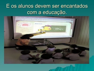 E os alunos devem ser encantados
         com a educação.
 
