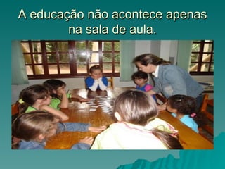 A educação não acontece apenas
        na sala de aula.
 