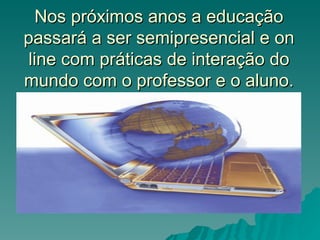 Nos próximos anos a educação
passará a ser semipresencial e on
 line com práticas de interação do
mundo com o professor e o aluno.
 