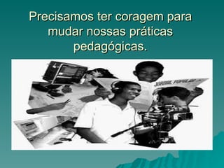 Precisamos ter coragem para
   mudar nossas práticas
       pedagógicas.
 
