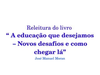 Releitura do livro 
“ A educação que desejamos 
  – Novos desafios e como 
         chegar lá”
         José Manuel Moran
 